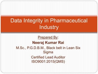 Prepared By:
Neeraj Kumar Rai
M.Sc., P.G.D.B.M., Black belt in Lean Six
Sigma
Certified Lead Auditor
ISO9001:2015(QMS)
Data Integrity in Pharmaceutical
Industry
 