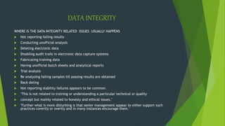 DATA INTEGRITY
WHERE IS THE DATA INTEGRITY RELATED ISSUES USUALLY HAPPENS
 Not reporting failing results
 Conducting unofficial analysis
 Deleting electronic data
 Disabling audit trails in electronic data capture systems
 Fabricating training data
 Having unofficial batch sheets and analytical reports
 Trial analysis
 Re analyzing failing samples till passing results are obtained
 Back dating
 Not reporting stability failures appears to be common.
 "This is not related to training or understanding a particular technical or quality
 concept but mainly related to honesty and ethical issues."
 "Further what is more disturbing is that senior management appear to either support such
practices covertly or overtly and in many instances encourage them."
 