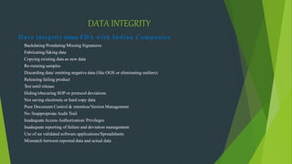 DATA INTEGRITY
Data integrity issues FDA with Indian Companies
• Backdating/Postdating/Missing Signatures
• Fabricating/faking data
• Copying existing data as new data
• Re-running samples
• Discarding data/ omitting negative data (like OOS or eliminating outliers)
• Releasing failing product
• Test until release
• Hiding/obscuring SOP or protocol deviations
• Not saving electronic or hard copy data
• Poor Document Control & retention/Version Management
• No /Inappropriate Audit Trail
• Inadequate Access Authorization/ Privileges
• Inadequate reporting of failure and deviation management
• Use of un validated software applications/Spreadsheets
• Mismatch between reported data and actual data
 