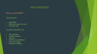 DATA INTEGRITY
Electronic SECURITY
Administrator
 Qualified
 Does not report to user
 No dual role
ACCESS CONTROL TO
 File deletion
 Folder creation
 Internet
 Software installation
 User privileges
 Regional settings
 