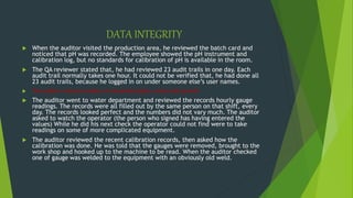 DATA INTEGRITY
 When the auditor visited the production area, he reviewed the batch card and
noticed that pH was recorded. The employee showed the pH instrument and
calibration log, but no standards for calibration of pH is available in the room.
 The QA reviewer stated that, he had reviewed 23 audit trails in one day. Each
audit trail normally takes one hour. It could not be verified that, he had done all
23 audit trails, because he logged in on under someone else’s user names.
 The auditor noticed number of unmarked plates, some with growth
 The auditor went to water department and reviewed the records hourly gauge
readings. The records were all filled out by the same person on that shift, every
day. The records looked perfect and the numbers did not vary much. The auditor
asked to watch the operator (the person who signed has having entered the
values) While he did his next check the operator could not find were to take
readings on some of more complicated equipment.
 The auditor reviewed the recent calibration records, then asked how the
calibration was done. He was told that the gauges were removed, brought to the
work shop and hooked up to the machine to be read. When the auditor checked
one of gauge was welded to the equipment with an obviously old weld.
 