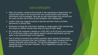 DATA INTEGRITY
 When the auditor reviewed the records in the maintenance department, he
noticed that some of the records from two months before were missing
information and incomplete. Next day he had visited again and noticed that
the same records were filled up and complete with missing data.
 Auditor finds torn original records in dust bin and then finds re-written
documents in official files.
 Employees writing the instrument readings on rough paper; then transferring
the values to official records when they are back at their desks.
 QC chemist has analyzed a sample on 14/02/2011 at 02:55 hours and retested
it at 14.05 hours using a new sample solution without justification and the
same is not communicated to his superiors.
 One of official answered the auditors question about dating of documents
explaining the procedure that were followed. Later, when reviewed with the
records indicated some thing else. The official apologized for his error,
explaining that he had been mistaken. This is happened a number of times
during the audit.
 