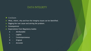 DATA INTEGRITY
 Conclusion
 What, where, why and how the integrity issues can be identified.
 Digging the root cause and solving the problem.
 Consequences
 Expectations from Regulatory bodies
A - Attributable
L - Legible
C - Contemporaneous
O - Original
A - Accurate
 