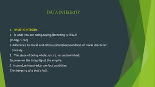 DATA INTEGRITY
 WHAT IS INTEGIRY
 Is what you are doing,saying,Recording is REAL!!
[in-teg-ri-tee]
1.Adherence to moral and ethical principles;soundness of moral character;
honesty.
2. The state of being whole, entire, or undiminished:
To preserve the integrity of the empire.
3. A sound,unimpaired,or perfect condition:
The integrity of a ship's hull.
 