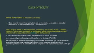 DATA INTEGRITY
WHAT IS DATA INTEGRITY (AS PER GOVERING AUTHORITIES)
1. “Data Integrity means the property that data or information have not been altered or
destroyed in an unauthorized manner.“ (45 CFR 164.304)
2.Data Integrity referes to the completeness, consistency, and accuracy of data. Complete,
consistent, and accurate data should be attributable, legible, contemporaneously recorded,
original or a true copy, and accurate (ALCOA) (FDA draft guidance)
3.“The condition existing when data is unchanged from its source and has not
been accidentally or maliciously modified, altered or destroyed.” (NIAG)
4.In the context of laboratory data integrity within a GMP environment, this can be defined as:
generating, transforming, maintaining and assuring the accuracy, completeness and
consistency of data over its entire life cycle in compliance with applicable regulations. (ICH Q10
)
 