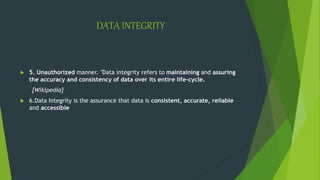 DATA INTEGRITY
 5. Unauthorized manner. "Data integrity refers to maintaining and assuring
the accuracy and consistency of data over its entire life-cycle.
[Wikipedia]
 6.Data Integrity is the assurance that data is consistent, accurate, reliable
and accessible
 
