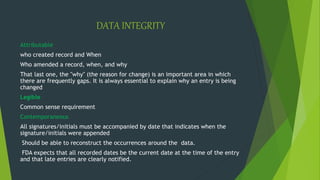 DATA INTEGRITY
Attributable
who created record and When
Who amended a record, when, and why
That last one, the "why" (the reason for change) is an important area in which
there are frequently gaps. It is always essential to explain why an entry is being
changed
Legible
Common sense requirement
Contemporaneous
All signatures/initials must be accompanied by date that indicates when the
signature/initials were appended
Should be able to reconstruct the occurrences around the data.
FDA expects that all recorded dates be the current date at the time of the entry
and that late entries are clearly notified.
 
