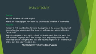 DATA INTEGRITY
Original:
Records are expected to be original.
Not to use scratch paper. Post-its or any uncontrolled notebook in a GMP area
Accurate
Honesty is first consideration here and thoroughness is the second. Make sure of
information that you are recording is correct and make sure you're telling the
"whole truth".
Regulatory Inspectors are highly trained to detect fraud. There's a very fine
line between fudging a result and outright fraud. Regulatory Inspectors are
renowned for not seeing that fine line and "not knowing how it is". Tell the truth
and be sure that your records do too.
TRANSPARENCY THE KEY GOAL OF ALCOA
 