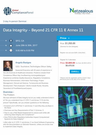 2-day In-person Seminar:
Knowledge, a Way Forward…
Data Integrity - Beyond 21 CFR 11 & Annex 11
SFO, CA
9:00 AM to 6:00 PM
Angela Bazigos
Price: $1,295.00
(Seminar for One Delegate)
Register now and save $200. (Early Bird)
**Please note the registration will be closed 2 days
(48 Hours) prior to the date of the seminar.
Price
Overview :
Global
CompliancePanel
Seasoned Executive with 40 years of experience in
the Life Sciences & Healthcare Industries. Positions include Chief
Compliance Ofﬁcer http://morﬂearning.com/angelabazigos/.
Experience combines Quality Assurance, Regulatory Compliance,
Business Administration, Information Technology, Project
Management, Clinical Lab Science, Turnarounds and Business
Development. Past employers / clients include Roche, Novartis,
Genentech & PriceWaterhouseCoopers.
The Problem:
We have all heard of Data Integrity but do you really understand what it
is? Do you understand how 21 CFR 11 and Annex 11 ﬁt into this
picture? Speciﬁcally, can you answer questions on the following:
 Evolution of 21 CFR Part 11 and Annex 11 and Why they are Back in
the News
 Overview and Key Requirements of Part 11 & Annex 11
 How to use a Risk Based Assessment to reduce work while still
achieving Data Integrity and Compliance?
 How FDA & other Regulatory Authorities Inspect Computerized
Systems for Data Integrity?
I often refer to 21 CFR 11 and Annex 11 as Good Software Engineering
with the Documentation on Steroids! However, unless one knows how
to implement Data Integrity
$6,475.00
Price: $3,885.00 You Save: $2,590.0 (40%)*
Register for 5 attendees
June 29th & 30th, 2017
CEO, Touchstone Technologies Silicon Valley
 
