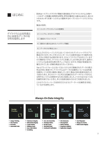 2
はじめに
デイトリウムは高性能と
共に高度なデータの安
全性を提供します
DVXはハイブリッドクラウド環境で高性能なプライマリシステムとVMベ
ースのデータ保護と実用的なRPO、RTOが最初から組み込まれた、低コス
トのセカンダリを単一システムで提供するオープンコンバージドシステム
です。
製品の目的:
1 ] エンタープライズレベルの信頼性
2 ] シンプル, ゼロクリック管理
3 ] 最高のパフォーマンス
4 ] 最初から組み込まれたバックアップ機能
5 ] データロスが発生しない
ほとんどのストレージシステムはいくつかのコモディティハードウエアで
構成されてます。そして多くのコンポーネントは障害を起こす可能性があ
り、それに対処する必要があります。さらにソフトウエアも存在しています
ので微妙なバグが、ファイルシステムを壊してしまう事もあります。通常の
システムでは基本的な整合性チェックは行いますが、性能が重要視され
優先されてしまい詳細な検証は行なってません。
Tier-1プラットフォームにおいてはシステム内で格納されたデータの整合
性は非常に重要です。デイトリウムはデータの信頼性については高性能
を維持しつつ非常に綿密に検証しています。製品の基本要素を設計した
当初から考え、多くのリソースと考えを洗練されたデータチエックが行え
る堅牢なシステムを開発するために投資しました。1つの方法では十分な
信頼性を保てないと考え、多くの技術を組み合わせて実現されました。
このホワイトペーパーではDVXでどのようにデーターの信頼性を実現し
ているかを説明します。
 