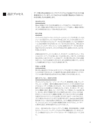 3
データ整合性は重要なトピックでデイトリウムでは設計プロセスでの最
重要項目にしています。ここではどのような思想で製品化の当初からこ
れを実現したかを説明します。
基本的な考え
製品の問題が少なくなる事は顧客にとって有益だという事は明らかで
す。また、問題の修正作業も少なくなりエンジニアは新しい機能の開発に
多くの時間を使えるという別の利点もあります。
相互評価
デイトリウムではファイルシステムチームのエンジニアが作業しているモ
ジュールの設計ドキュメントを必ず作成します。そしてそれは彼らのソフ
トウエアが内部でどのようにデータの安全性を確保しているかを開発チ
ーム全員が納得できる内容になっていなければなりません。例えばどの
ようにして入力データや、モジュール内に展開されたデータの安全性を
保証するのかになります。これらの作業は非常に厳密に行われ、厄介な
作業になります。
詳細な設計をドキュメントに落として、それをチーム全体でレビューする
ことはスタートアップの企業においては非常に珍しい事です。この作業自
体は非常に大変ですがチーム全体がデータの整合性に対して同じ認識
を持つという点では重要だと考えます。また長期的な目標の下しっかりと
した基礎を確立するという点でも重要な事です。
性能への影響
整合性の確認を行うためには多くのステップが必要で全く性能の劣化無
しには実現できませんが、この確認作業は最も重要な要項の1つですの
で５％未満の性能劣化は許容されると判断しそれを実現しました。
操作ボタンなし＝簡単な管理
多くのシステムではイレージャーコーディング、重複排除、圧縮、チェック
サム、といった様な一般的な機能は後付けされていてそれを使用するか
どうかはユーザーの判断に任されます。そしてこれらの機能は効率的に
動作させることが困難なので選択式になってます。その時ユーザーはこ
れらの機能の設計、構成、トレードオフ等について熟知している必要があ
り、見えない部分で問題が発生する可能性もあります。さらに大きな副
作用としてこれらの全ての機能が影響し合うであろうと考えられる複雑
な組み合わせのマトリックスも必要になります。QAチームは予めこれら
全ての組み合わせのテストを行う必要があります。Datrium DVXは選択
肢を無くすという設計思想から開発され、全ての機能は常時使用されま
す。このことによりシステム内部の複雑性を無くすだけでなく、ユーザー
に簡単な設計、管理を提供することができました。 
さらに一部のHCIに於いてはバックアップの機能、常時重複排除、大規模
なスナップショット、バックアップカタログ等の機能を持っていませんの
で、この側面からもエンタープライズのユーザーの要求にはミートしませ
ん。
設計プロセス
 