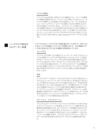 4
テストの自動化
デイトリウムは会社設立当初からテスト自動化のフレームワークの構築
に大規模の投資をしました。ラップトップに分散システムをエミュレート
しテストが簡単にしかも迅速に行われる様なシュミレーターを作成しま
した。テスティングのフレームワークに投資してもそれが簡単に行われ
なければ誰もテストを行いません。全てのエンジニアは彼らのモジュー
ルが信頼性があるということを証明するために様々な方法で自動的にス
トレステストが行われる事を望んでいます。この自動テストもまた全員
でレビューしています。このテストでは全てのテストが少し異なっている
様にランダムに実行されます。chaos monkeyのアプローチにすこし似て
ます。
デイトリウムはハードウエアが（対処を施さないと）必ずデータをロスト
するということを前提にソフトウエアを開発しました。その問題からデ
ータを守る為に以下のうような複数の対策を取っています。
 チェックサム
デイトリウムは分散システム製品です。ユーザーデータはシステムに入っ
てくると即座にチェックサムが付加されます。全てのネットワークで転送
されるデータブロックは、チェックサムが行われ受信側で検証されます。
ディスクに書かれているデータも全てチェックサムが行われて、それらは
リードされた時に検証されます。ディスク上の全てのデータは問題検出
のために複数の方法でチェックサムされてますが、ディスクがデータを間
違えた時等はそれでも不十分です。このため、参照による整合性確認も
行なってます。
参照
ディスク上のデータではチェックサムだけでは不十分です。例えばチェッ
クサムの正しい古いデーターがディスクから帰ってきた時はどうなるでし
ょう。不自然かもしれませんがディスクは既に失効したデータを返す時が
多々あります。ディスクから読み取られたデータが期待されたデータであ
ることを確認するにはチェックサムを違う場所に格納する必要がありま
す。クリプトハッシュがここでは最適だと考えます。クリプトハッシュは重
複排除でも使用されています。クリプトハッシュを使用すると、データの変
更が行われるとハッシュのミスマッチが検出されるといったブロックチェ
ーンに似たいくつかの重要な利点があります。
ステートレス ホスト＆キャッシュ
デイトリウムのアーキテクチャーはソフトウエアが各ホストで実行される
スプリット・プロビジョニングを使用しホストフラッシュの優位性からくる
驚異的な性能を提供します。そして全てのデータを格納する為のオフホ
スト・ストレージプールもあります。ホストのキャッシュはステートレスで
設計され、リードの高速化に利用されます。全ての永続的データはストレ
ージプールに格納されます。ホストもしくはホストのフラッシュを失って
もデータの安全性は保たれますのでデータロストの危険性はありませ
ん。
ハードウエア障害か
らのデーター保護
 