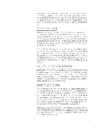 6
Datrium DVXではログ構造化ファイルシステム（LFS）を採用し非常にシ
ンプルで且つ上書きを行わないファイルシステムの設計を行ってます。
全ての新規書き込みはフルストライピング・ライトでログの様に常に新
しい領域へ書き込みを行います。これによりシステムは非常にシンプル
になり、しかも高速化を実現し、上書きによるデータ障害から回避されま
す。
リファレンスカウントの削減
重複排除ファイルシステムを設計する一つの方法はいくつのブロック
が1つのブロックを参照してるのかを明確にするリファレンスカウント
(refcounts)を使用する方法です。リファレンスカウントがゼロになれば
データーは消去されます。この方法ではバグによりカウントが消去され
る可能性があるので全てのカウントを常に正常に保持する必要がありま
す。簡単なクラッシュ時でもこのカウントが正常にアップデートされたの
かの確認も必要になります。
デイトリウムではこれらのリファレンスカウントを使わない特有な手法で
ファイルシステムが設計されていますので、この障害から完全に回避され
ます。この手法は非常にシンプルで変更の整合性を決定する時に強い
不変量を持ったシステムが構築できます。LFSと同様にリファレンスカウ
ントを使用しない事によりデータの整合性に最大のプラスのインパクト
を与えることができましたし、ファイルシステムの実装も大幅に簡単にな
りました。
ブルートフォーステスティング vs. 組み込み検証
論理的にはソフトウエアが100％信頼がおけることを証明するためにあ
らゆる組み合わせのテストを書くことは可能ですが、実際には大量の組
み合わせが存在するので不可能です。デイトリウムでは以下の2つの方
法論でこの矛盾を解決しています。(a)自動化されたテストの中で必要な
種類を行うのに十分なランダム係数を投入する。(b)製品内部に継続的
に検証を行うためのチェックを組み込む。
継続的ファイルシステムの検証
デイトリウム製品はファイルシステム全体を１日に数回継続的に検証を
行うよう設計されています。全てのライブVMのデータは参照型整合性
チェックが行われます。全てのオブジェクトにおいてもデータが安全であ
ることの参照型確認が行われてます。検証ロジックについては非常に細
部にわたり繊細に設計されているため、ここでの説明は省きます。あえ
て一言でいうならクリプト・ハッシュを使用することで検証は迅速、簡単に
かつ完全に行ってます。この継続的ファイルシステムの検証はディスク・
スクラブをバックグランドで実行する事により行われてます。
継続的検証には(a)ソフトウエアにはバグが発生するという事にアクティ
ブに同意し認める(b)整合性問題が恒久的な損失にならない様事前に検
知し修復する(c)より多くのチェックを行い基本的な問題を少なくする。と
いった複数の目的があります。
 