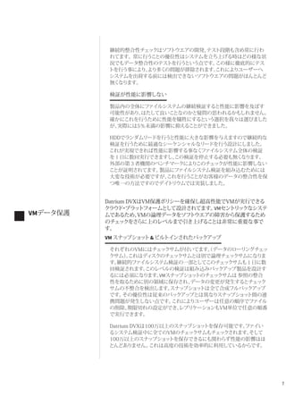 7
継続的整合性チェックはソフトウエアの開発、テスト段階も含め常に行わ
れてます。常に行うことの優位性はシステムを立ち上げる時はどの様な状
況でもデータ整合性のテストを行うという点です。この様に徹底的にテス
トを行う事により、より多くの問題が排除されます。これによりユーザーへ
システムを出荷する前には検出できないソフトウエアの問題がほんとんど
無くなります。
検証が性能に影響しない
製品内の全体にファイルシステムの継続検証すると性能に影響を及ぼす
可能性があり、はたして良いことなのかと疑問の思われるかもしれません。
確かにこれを行うために性能を犠牲にするという選択を我々は選びました
が、実際には5％未満の影響に抑えることができました。
HDDでランダムリードを行うと性能に大きな影響を与えますので継続的な
検証を行うために最適なシーケンシャルなリードを行う設計にしました。
これが実現できれば性能に影響する事なくファイルシステム全体の検証
を１日に数回実行できますし、この検証を停止する必要も無くなります。
外部の第３者機関のベンチマークによりこのチェックが性能に影響しない
ことが証明されてます。製品にファイルシステム検証を組み込むためには
大変な技術が必要ですが、これを行うことがお客様のデータの整合性を保
つ唯一の方法ですのでデイトリウムでは実装しました。
Datrium DVXはVM保護ポリシーを確保し超高性能でVMが実行できる
クラウド・プラットフォームとして設計されてます。VMセントリックなシステ
ムであるため、VMの論理データをソフトウエアの障害から保護するため
のチェックをさらに上のレベルまで引き上げることは非常に重要な事で
す。
VM スナップショット&ビルトインされたバックアップ
それぞれのVMにはチェックサムが付いてます。（データのローリングチェッ
クサム）。これはディスクのチェックサムとは別で論理チェックサムになりま
す。継続的ファイルシステム検証の一部としてこのチェックサムも１日に数
回検証されます。このレベルの検証は組み込みバックアップ製品を設計す
るには必須になります。VMスナップショットのチェックサムは 参照の整合
性を取るために別の領域に保存され、データの変更が発生するとチェック
サムの不整合を検出します。スナップショットは全て合成フルバックアップ
です。その優位性は従来のバックアップとは異なりスナップショット間の連
携問題が発生しない点です。これによりユーザーは任意の順序でファイル
の削除、期限切れの設定ができ、レプリケーションもVM単位で任意の順番
で実行できます。
Datrium DVXは100万以上のスナップショットを保存可能です。ファイい
るシステム検証中に全てのVMのチェックサムもチェックされます。そして
100万以上のスナップショットを保存できるにも関わらず性能の影響はほ
とんどありません。これは高度の技術を効率的に利用しているからです。
VMデータ保護
 