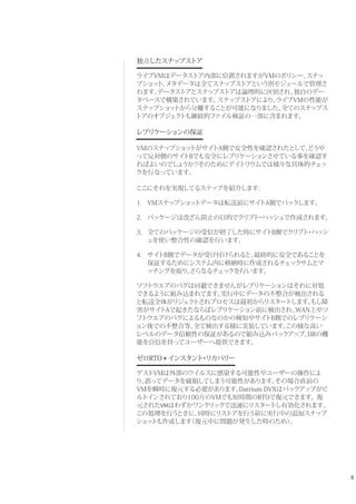 8
独立したスナップストア
ライブVMはデータストア内部に位置されますがVMのポリシー、スナッ
プショット、メタデータは全てスナップストアという別モジュールで管理さ
れます。データストアとスナップストアは論理的に区別され、独自のデー
タベースで構築されています。スナップストアにより、ライブVMの性能が
スナップショットから分離することが可能になりました。全てのスナップス
トアのオブジェクトも継続的ファイル検証の一部に含まれます。
レプリケーションの保証
VMのスナップショットがサイトA側で安全性を確認されたとして、どうや
って反対側のサイトBでも安全にレプリケーションさせている事を確認す
ればよいのでしょうか？そのためにデイトリウムでは様々な具体的チェッ
クを行なっています。
ここにそれを実現してるステップを紹介します:
1. VMスナップショットデータは転送前にサイトA側でパックします。
2. パッケージは改ざん防止の目的でクリプト・ハッシュで作成されます。
3. 全てのパッケージの受信が終了した時にサイトB側でクリプト・ハッシ
ュを使い整合性の確認を行います。
4. サイトB側でデータが受け付けられると、最終的に安全であることを
保証するためにシステム内に格納時に作成されるチェックサムとマ
ッチングを取り、さらなるチェックを行います。
ソフトウエアのバグは回避できませんがレプリケーションはそれに対処
できるように組み込まれてます。実行中にデータの不整合が検出される
と転送全体がリジェクトされプロセスは最初からリスタートします。もし障
害がサイトAで起きたならばレプリケーション前に検出され、WAN上やソ
フトウエアのバグによるものなのかの検知やサイトB側でのレプリケーシ
ョン後での不整合等、全て検出する様に実装しています。この様な高い
レベルのデータ信頼性の保証があるので組み込みバックアップ、DRの機
能を自信を持ってユーザーへ提供できます。
ゼロRTO = インスタント・リカバリー
ゲストVMは外部のウイルスに感染する可能性やユーザーの操作によ
り、誤ってデータを破損してしまう可能性があります。その場合直前の
VMを瞬時に復元する必要があります。Datrium DVXはバックアップがビ
ルトインされており100万のVMでも短時間のRTOで復元できます。復
元されたVMはわずかワンクリックで迅速にリスタートし有効化されます。
この処理を行うときに、同時にリストアを行う前に実行中の追加スナップ
ショットも作成します（復元中に問題が発生した時のため）。
 