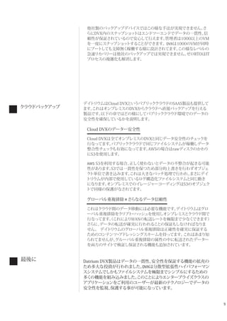 9
他社製のバックアップデバイスではこの様な手法が実現できません。さ
らにDVX内のスナップショットはエンドツーエンドでデータの一貫性、信
頼性が保証されているので安心して行えます。管理者は1000以上のVM
を一度にスナップショットすることができます。DVXは1000のVMが同時
にブートしても支障無く稼働する様に設計されてます。この様なレベルの
急速リカバリーは他社のバックアップでは実現できません。ゼロRTOはIT
プロセスの複雑化も解消します。
デイトリウムはCloud DVXというパブリッククラウドのSAAS製品も提供して
ます。これはオンプレミスのDVXからクラウドへ直接バックアップを行える
製品です。以下の章ではどの様にしてパブリッククラウド環境でのデータの
安全性を確保しているかを説明します。
Cloud DVXのデーター安全性
Cloud DVXは全てオンプレミスのDVXと同じデータ安全性のチェックを
行なってます。パブリッククラウドで同じファイルシステムが稼働しデータ
整合性チェックも有効になってます。AWSの場合はrawディスクのかわり
にS3を使用します。
AWS S3を利用する場合、正しく使わないとデータの不整合が起きる可能
性があります。S3では一貫性を保つため部分的上書きを行わずオブジェ
クト単位で書き込みます。これは大きなバッチ処理で行われ、まさにデイ
トリウムが内部で使用しているログ構造化ファイルシステムと同じ動き
になります。オンプレミスでのイレージャーコーディングはS3のオブジェク
トで同様の保護がなされてます。
グローバル重複排除 =さらなるデータ信頼性
これはクラウド間のデータ移動には必要な機能です。デイトリウムはグロ
ーバル重複排除をクリプト・ハッシュを使用しオンプレミスとクラウド間で
行なってます。（これによりWANの転送レートを極限まで少なくできます）
さらに、データの転送が確実に行われることの保証もしなければなりま
せん。 デイトリウムのグローバル重複排除は正確性を確実に保証する
ためのコンテンツ・アドレッシングスキームを持ってます。これはあまり知
られてませんが、グルーバル重複排除の属性の中に転送されたデーター
を両方のサイトで検証し保証される機能も追加されています。
Datrium DVX製品はデータの一貫性、安全性を保証する機能の拡充の
ため多大な投資が行われました。DVXは分散型拡張性ハイパフォーマン
スシステムでしかもファイルシステムを極限までシンプルにするための
多くの機能を組み込みました。このことによりエンタープライズクラスの
アプリケーションをご利用のユーザーが最新のテクノロジーでデータの
安全性を監視、保護する事が可能になっています。
クラウドバックアップ
最後に
 