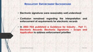 REGULATORY ENFORCEMENT BACKGROUND
• Electronic signatures were reasonably well understood
• Confusion remained regarding the interpretation and
enforcement of requirements for electronic records
• In 2003 FDA published a Guidance for Industry , Part 11,
Electronic Records; Electronic Signatures – Scope and
Application to address enforcement priorities
10
19-09-2016Copyright @NishodhSaxena
 