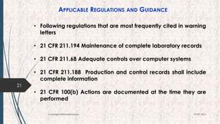 APPLICABLE REGULATIONS AND GUIDANCE
21
19-09-2016Copyright @NishodhSaxena
• Following regulations that are most frequently cited in warning
letters
• 21 CFR 211.194 Maintenance of complete laboratory records
• 21 CFR 211.68 Adequate controls over computer systems
• 21 CFR 211.188 Production and control records shall include
complete information
• 21 CFR 100(b) Actions are documented at the time they are
performed
 