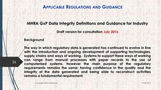 APPLICABLE REGULATIONS AND GUIDANCE
26
19-09-2016Copyright @NishodhSaxena
MHRA GxP Data Integrity Definitions and Guidance for Industry
Draft version for consultation July 2016
Background
The way in which regulatory data is generated has continued to evolve in line
with the introduction and ongoing development of supporting technologies,
supply chains and ways of working. Systems to support these ways of working
can range from manual processes with paper records to the use of
computerised systems. However the main purpose of the regulatory
requirements remains the same; having confidence in the quality and the
integrity of the data generated and being able to reconstruct activities
remains a fundamental requirement.
 