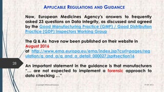 APPLICABLE REGULATIONS AND GUIDANCE
28
19-09-2016Copyright @NishodhSaxena
Now, European Medicines Agency's answers to frequently
asked 23 questions on Data Integrity, as discussed and agreed
by the Good Manufacturing Practice (GMP) / Good Distribution
Practice (GDP) Inspectors Working Group
The Q & As have now been published on their website in
August 2016
at http://www.ema.europa.eu/ema/index.jsp?curl=pages/reg
ulation/q_and_a/q_and_a_detail_000027.jsp#section16
An important statement in the guidance is that manufacturers
“… are not expected to implement a forensic approach to
data checking …”
 