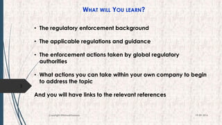 WHAT WILL YOU LEARN?
• The regulatory enforcement background
• The applicable regulations and guidance
• The enforcement actions taken by global regulatory
authorities
• What actions you can take within your own company to begin
to address the topic
And you will have links to the relevant references
3
19-09-2016Copyright @NishodhSaxena
 