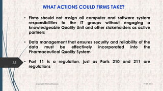 WHAT ACTIONS COULD FIRMS TAKE?
35
19-09-2016Copyright @NishodhSaxena
• Firms should not assign all computer and software system
responsibilities to the IT groups without engaging a
knowledgeable Quality Unit and other stakeholders as active
partners
• Data management that ensures security and reliability of the
data must be effectively incorporated into the
Pharmaceutical Quality System
• Part 11 is a regulation, just as Parts 210 and 211 are
regulations
 