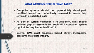 WHAT ACTIONS COULD FIRMS TAKE?
36
19-09-2016Copyright @NishodhSaxena
• Computer systems should be appropriately developed,
qualified, tested and periodically assessed to ensure they
remain in a validated state
• As part of system validation / re-validation, firms should
perform gap assessments for each GXP computer system
against the requirements of Part 11
• Internal GMP audit programs should always incorporate
assessments of data integrity
 