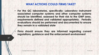 WHAT ACTIONS COULD FIRMS TAKE?
37
19-09-2016Copyright @NishodhSaxena
• For the QC laboratories, specifically: Laboratory instrument
associated computer systems and other computer systems
should be identified, assessed for their risk to the GMP area,
requirements defined and validated appropriately. Periodic
evaluations should be performed and documented to ensure
they remain in a validated state
• Firms should ensure they are informed regarding current
regulations, guidance and the enforcement environment
 
