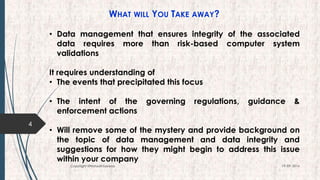 WHAT WILL YOU TAKE AWAY?
• Data management that ensures integrity of the associated
data requires more than risk-based computer system
validations
It requires understanding of
• The events that precipitated this focus
• The intent of the governing regulations, guidance &
enforcement actions
• Will remove some of the mystery and provide background on
the topic of data management and data integrity and
suggestions for how they might begin to address this issue
within your company
4
19-09-2016Copyright @NishodhSaxena
 