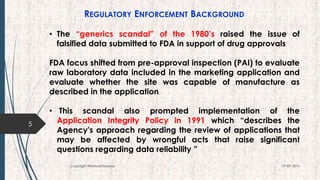 REGULATORY ENFORCEMENT BACKGROUND
• The “generics scandal” of the 1980’s raised the issue of
falsified data submitted to FDA in support of drug approvals
FDA focus shifted from pre-approval inspection (PAI) to evaluate
raw laboratory data included in the marketing application and
evaluate whether the site was capable of manufacture as
described in the application
• This scandal also prompted implementation of the
Application Integrity Policy in 1991 which “describes the
Agency's approach regarding the review of applications that
may be affected by wrongful acts that raise significant
questions regarding data reliability ”
5
19-09-2016Copyright @NishodhSaxena
 