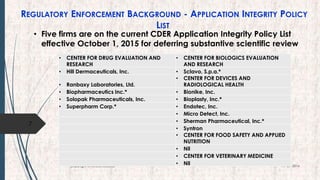 REGULATORY ENFORCEMENT BACKGROUND - APPLICATION INTEGRITY POLICY
LIST
• Five firms are on the current CDER Application Integrity Policy List
effective October 1, 2015 for deferring substantive scientific review
7
19-09-2016Copyright @NishodhSaxena
• CENTER FOR DRUG EVALUATION AND
RESEARCH
• CENTER FOR BIOLOGICS EVALUATION
AND RESEARCH
• Hill Dermaceuticals, Inc. • Sclavo, S.p.a.*
• Ranbaxy Laboratories, Ltd.
• CENTER FOR DEVICES AND
RADIOLOGICAL HEALTH
• Biopharmaceutics Inc.* • Bionike, Inc.
• Solopak Pharmaceuticals, Inc. • Bioplasty, Inc.*
• Superpharm Corp.* • Endotec, Inc.
• Micro Detect, Inc.
• Sherman Pharmaceutical, Inc.*
• Syntron
• CENTER FOR FOOD SAFETY AND APPLIED
NUTRITION
• Nil
• CENTER FOR VETERINARY MEDICINE
• Nil
 