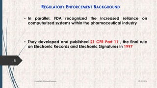 REGULATORY ENFORCEMENT BACKGROUND
• In parallel, FDA recognized the increased reliance on
computerized systems within the pharmaceutical industry
• They developed and published 21 CFR Part 11 , the final rule
on Electronic Records and Electronic Signatures in 1997
8
19-09-2016Copyright @NishodhSaxena
 