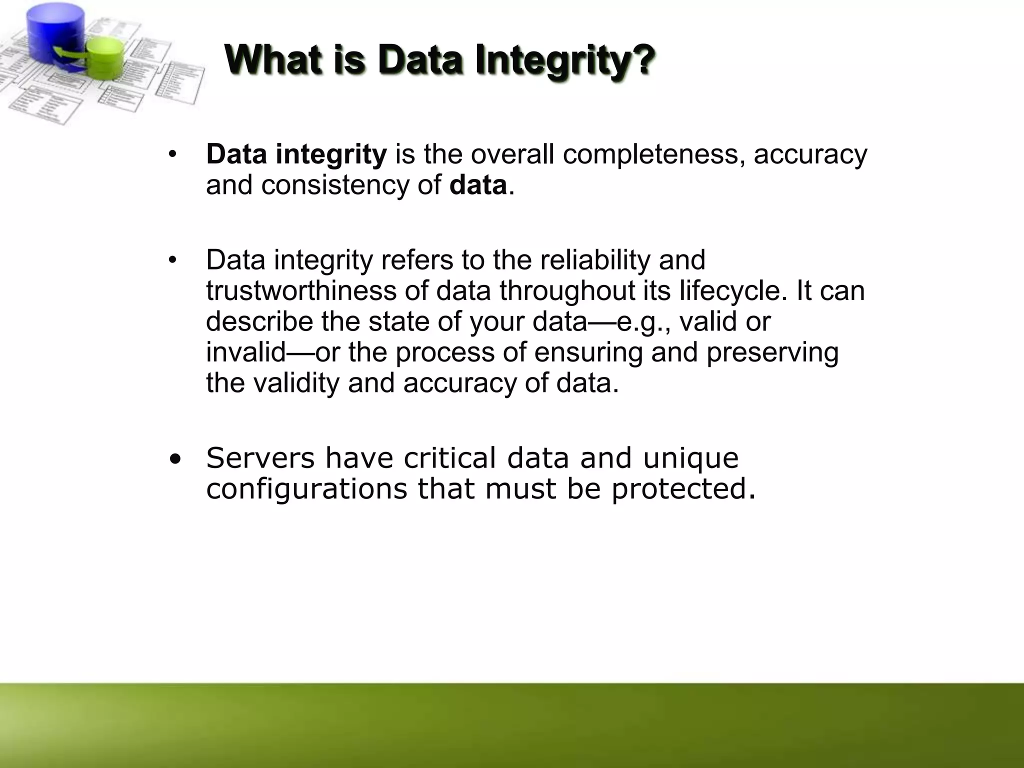 What is Data Integrity?
• Data integrity is the overall completeness, accuracy
and consistency of data.
• Data integrity refers to the reliability and
trustworthiness of data throughout its lifecycle. It can
describe the state of your data—e.g., valid or
invalid—or the process of ensuring and preserving
the validity and accuracy of data.
• Servers have critical data and unique
configurations that must be protected.
 