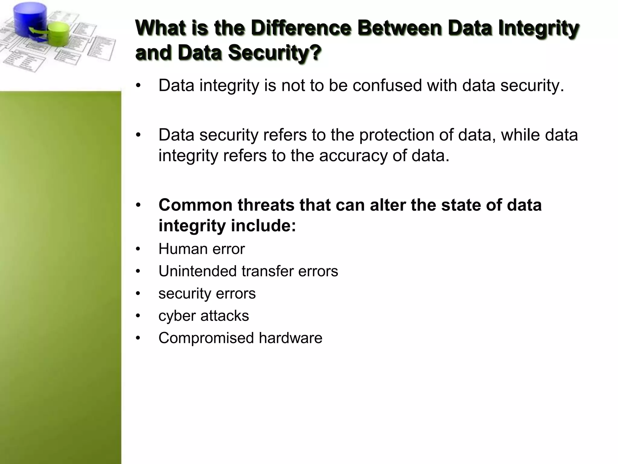 What is the Difference Between Data Integrity
and Data Security?
• Data integrity is not to be confused with data security.
• Data security refers to the protection of data, while data
integrity refers to the accuracy of data.
• Common threats that can alter the state of data
integrity include:
• Human error
• Unintended transfer errors
• security errors
• cyber attacks
• Compromised hardware
 