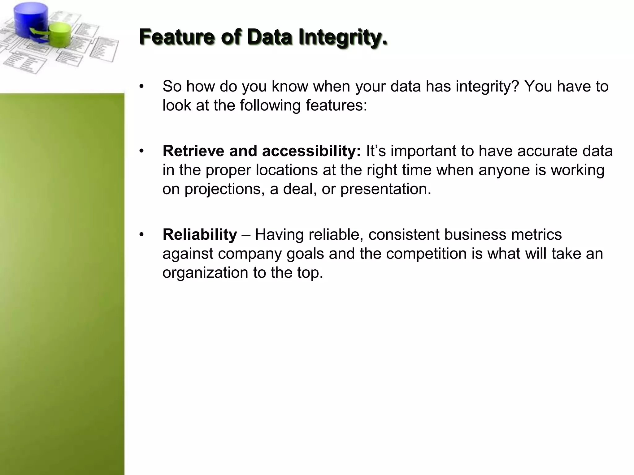 Feature of Data Integrity.
• So how do you know when your data has integrity? You have to
look at the following features:
• Retrieve and accessibility: It’s important to have accurate data
in the proper locations at the right time when anyone is working
on projections, a deal, or presentation.
• Reliability – Having reliable, consistent business metrics
against company goals and the competition is what will take an
organization to the top.
 