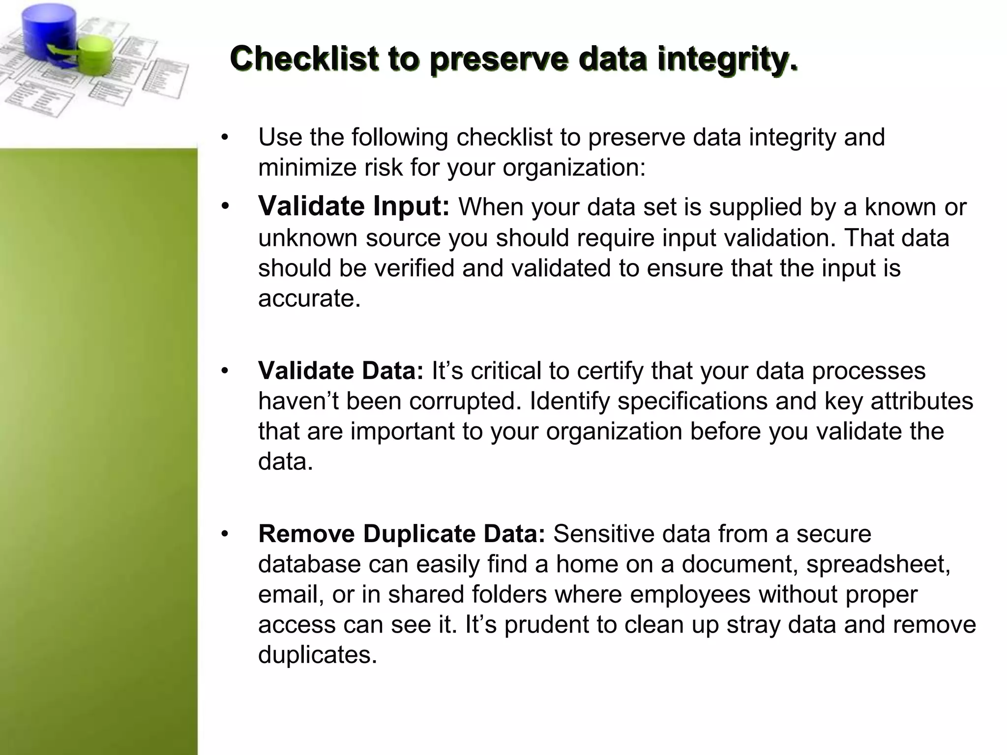 Checklist to preserve data integrity.
• Use the following checklist to preserve data integrity and
minimize risk for your organization:
• Validate Input: When your data set is supplied by a known or
unknown source you should require input validation. That data
should be verified and validated to ensure that the input is
accurate.
• Validate Data: It’s critical to certify that your data processes
haven’t been corrupted. Identify specifications and key attributes
that are important to your organization before you validate the
data.
• Remove Duplicate Data: Sensitive data from a secure
database can easily find a home on a document, spreadsheet,
email, or in shared folders where employees without proper
access can see it. It’s prudent to clean up stray data and remove
duplicates.
 