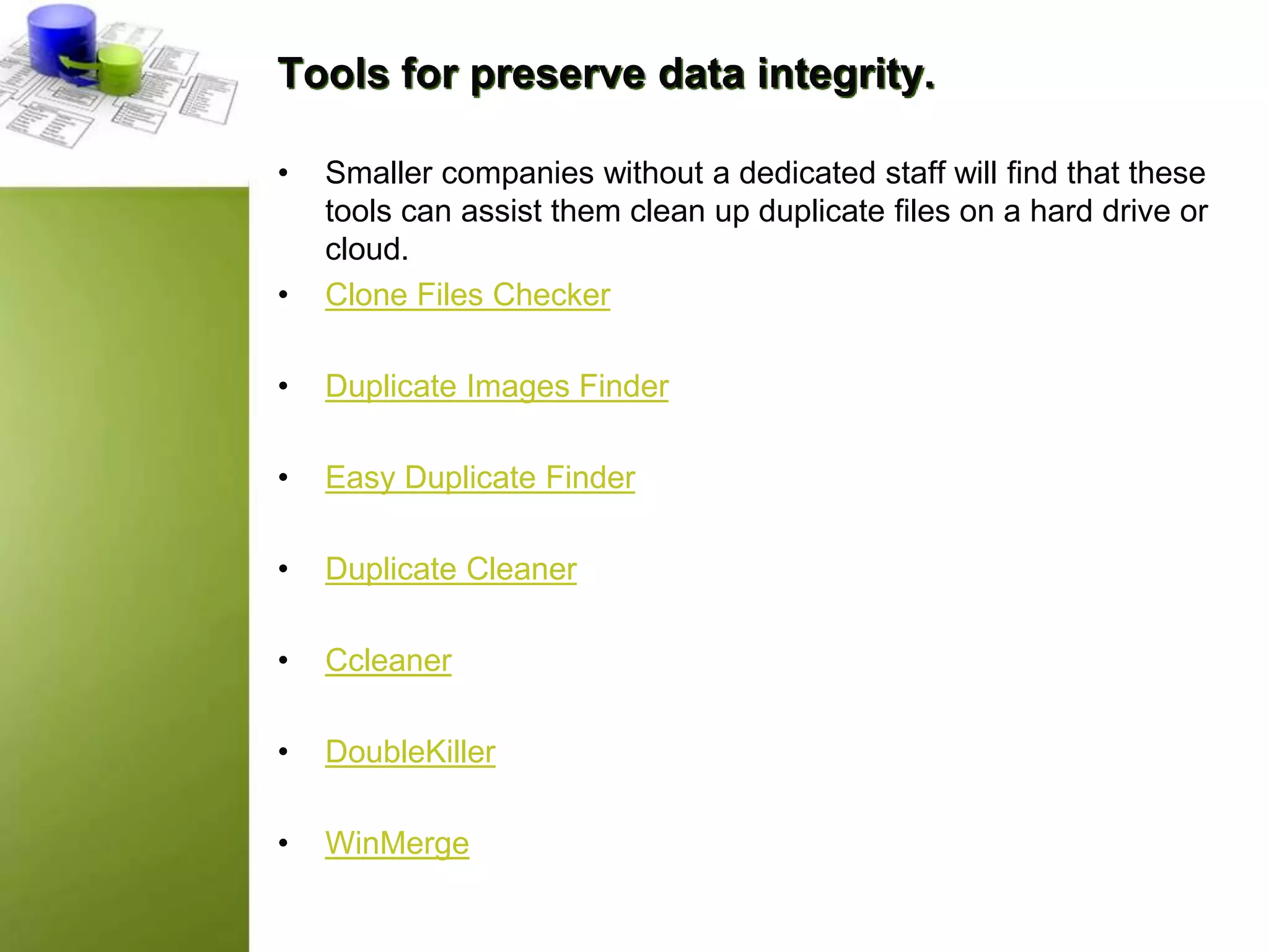 Tools for preserve data integrity.
• Smaller companies without a dedicated staff will find that these
tools can assist them clean up duplicate files on a hard drive or
cloud.
• Clone Files Checker
• Duplicate Images Finder
• Easy Duplicate Finder
• Duplicate Cleaner
• Ccleaner
• DoubleKiller
• WinMerge
 
