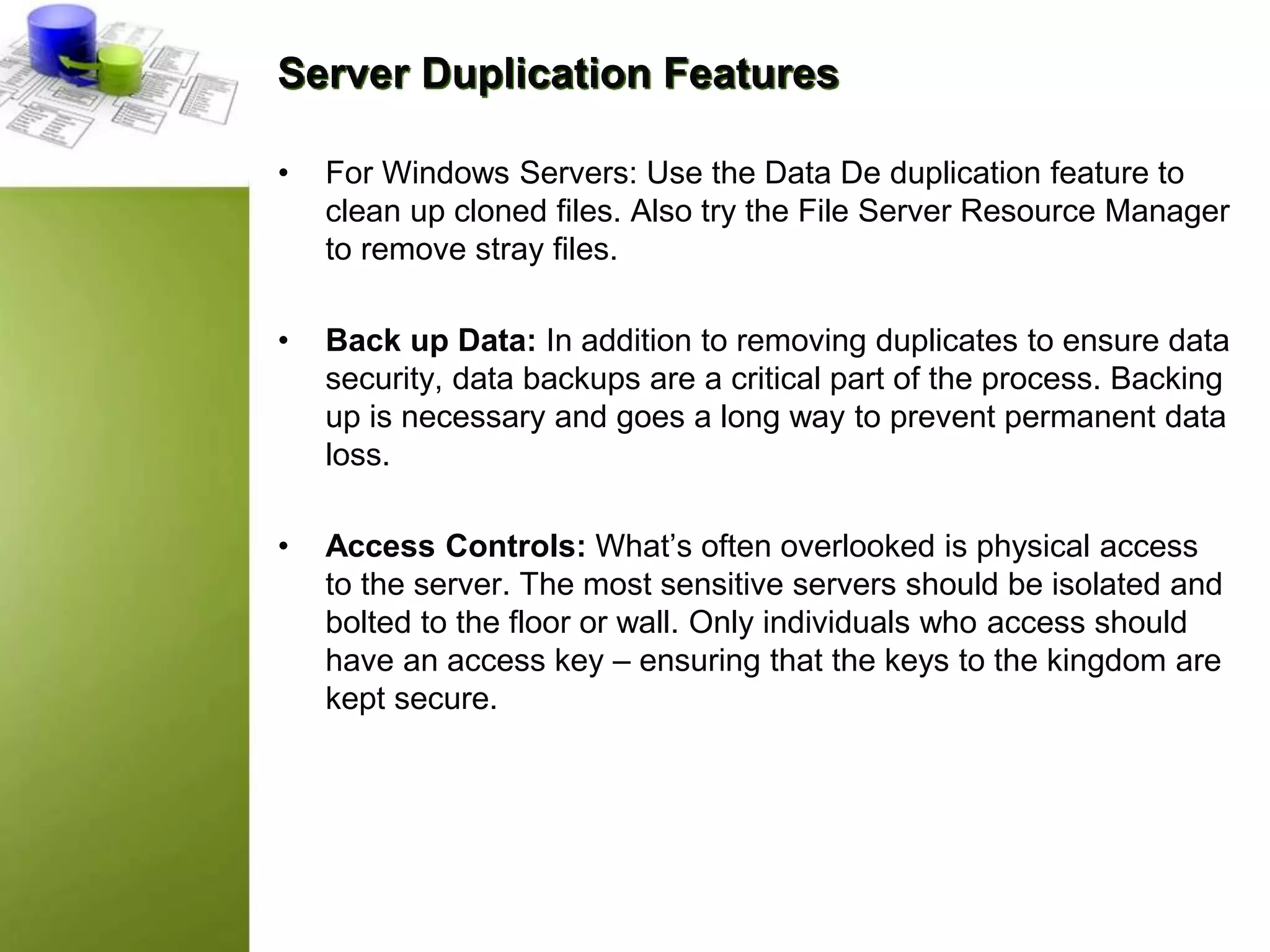 Server Duplication Features
• For Windows Servers: Use the Data De duplication feature to
clean up cloned files. Also try the File Server Resource Manager
to remove stray files.
• Back up Data: In addition to removing duplicates to ensure data
security, data backups are a critical part of the process. Backing
up is necessary and goes a long way to prevent permanent data
loss.
• Access Controls: What’s often overlooked is physical access
to the server. The most sensitive servers should be isolated and
bolted to the floor or wall. Only individuals who access should
have an access key – ensuring that the keys to the kingdom are
kept secure.
 