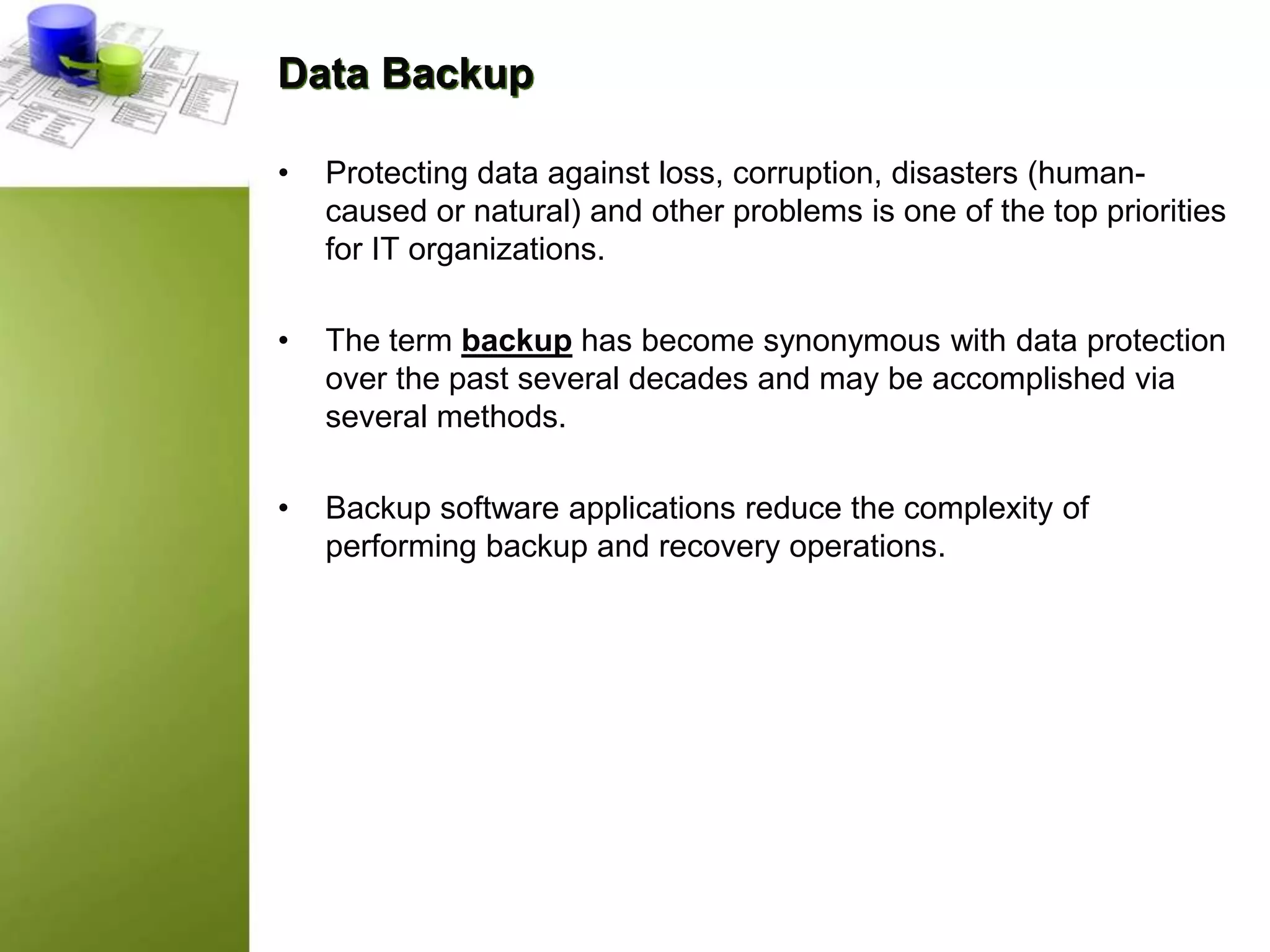 Data Backup
• Protecting data against loss, corruption, disasters (human-
caused or natural) and other problems is one of the top priorities
for IT organizations.
• The term backup has become synonymous with data protection
over the past several decades and may be accomplished via
several methods.
• Backup software applications reduce the complexity of
performing backup and recovery operations.
 