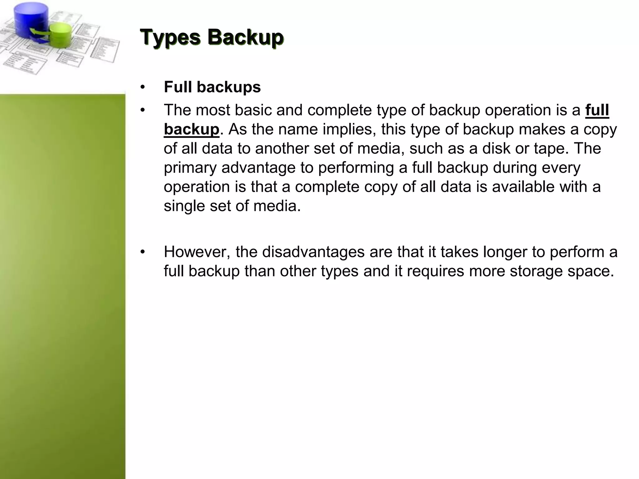 Types Backup
• Full backups
• The most basic and complete type of backup operation is a full
backup. As the name implies, this type of backup makes a copy
of all data to another set of media, such as a disk or tape. The
primary advantage to performing a full backup during every
operation is that a complete copy of all data is available with a
single set of media.
• However, the disadvantages are that it takes longer to perform a
full backup than other types and it requires more storage space.
 