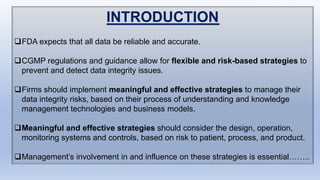 INTRODUCTION
FDA expects that all data be reliable and accurate.
CGMP regulations and guidance allow for flexible and risk-based strategies to
prevent and detect data integrity issues.
Firms should implement meaningful and effective strategies to manage their
data integrity risks, based on their process of understanding and knowledge
management technologies and business models.
Meaningful and effective strategies should consider the design, operation,
monitoring systems and controls, based on risk to patient, process, and product.
Management’s involvement in and influence on these strategies is essential……..
 