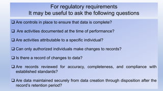  Are controls in place to ensure that data is complete?
 Are activities documented at the time of performance?
 Are activities attributable to a specific individual?
 Can only authorized individuals make changes to records?
 Is there a record of changes to data?
 Are records reviewed for accuracy, completeness, and compliance with
established standards?
 Are data maintained securely from data creation through disposition after the
record’s retention period?
For regulatory requirements
It may be useful to ask the following questions
 