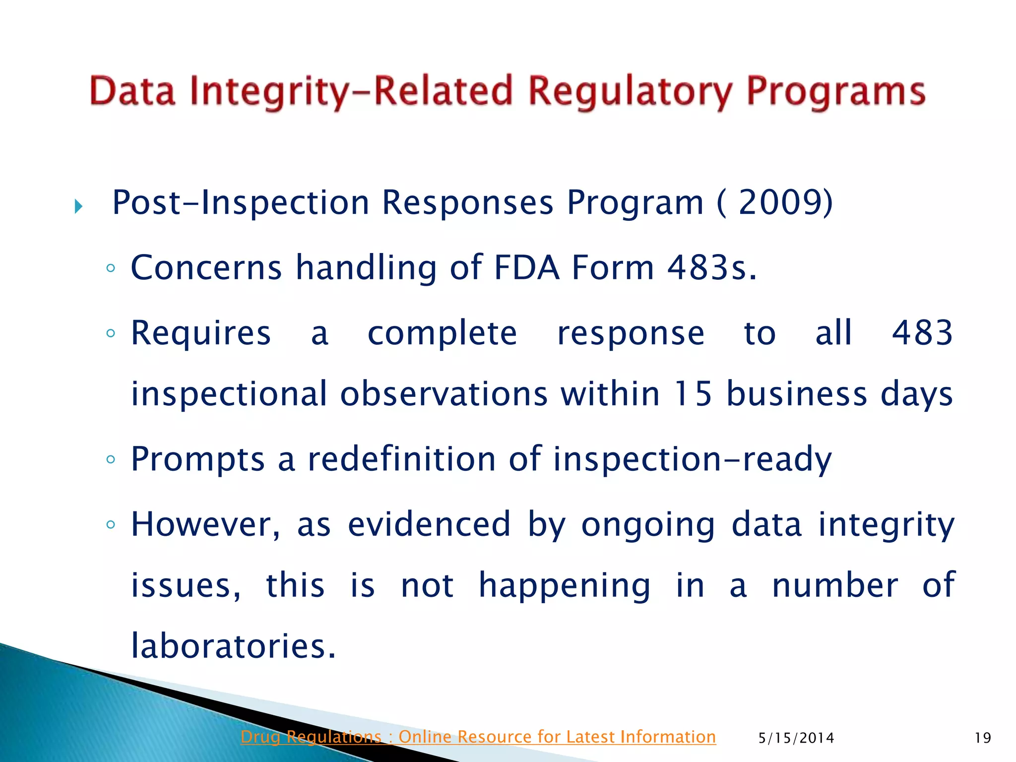  Post-Inspection Responses Program ( 2009)
◦ Concerns handling of FDA Form 483s.
◦ Requires a complete response to all 483
inspectional observations within 15 business days
◦ Prompts a redefinition of inspection-ready
◦ However, as evidenced by ongoing data integrity
issues, this is not happening in a number of
laboratories.
5/15/2014 19Drug Regulations : Online Resource for Latest Information
 