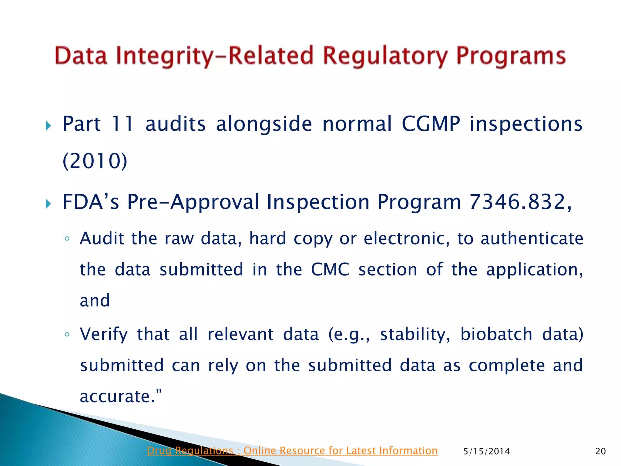 Part 11 audits alongside normal CGMP inspections
(2010)
 FDA’s Pre-Approval Inspection Program 7346.832,
◦ Audit the raw data, hard copy or electronic, to authenticate
the data submitted in the CMC section of the application,
and
◦ Verify that all relevant data (e.g., stability, biobatch data)
submitted can rely on the submitted data as complete and
accurate.”
5/15/2014 20Drug Regulations : Online Resource for Latest Information
 