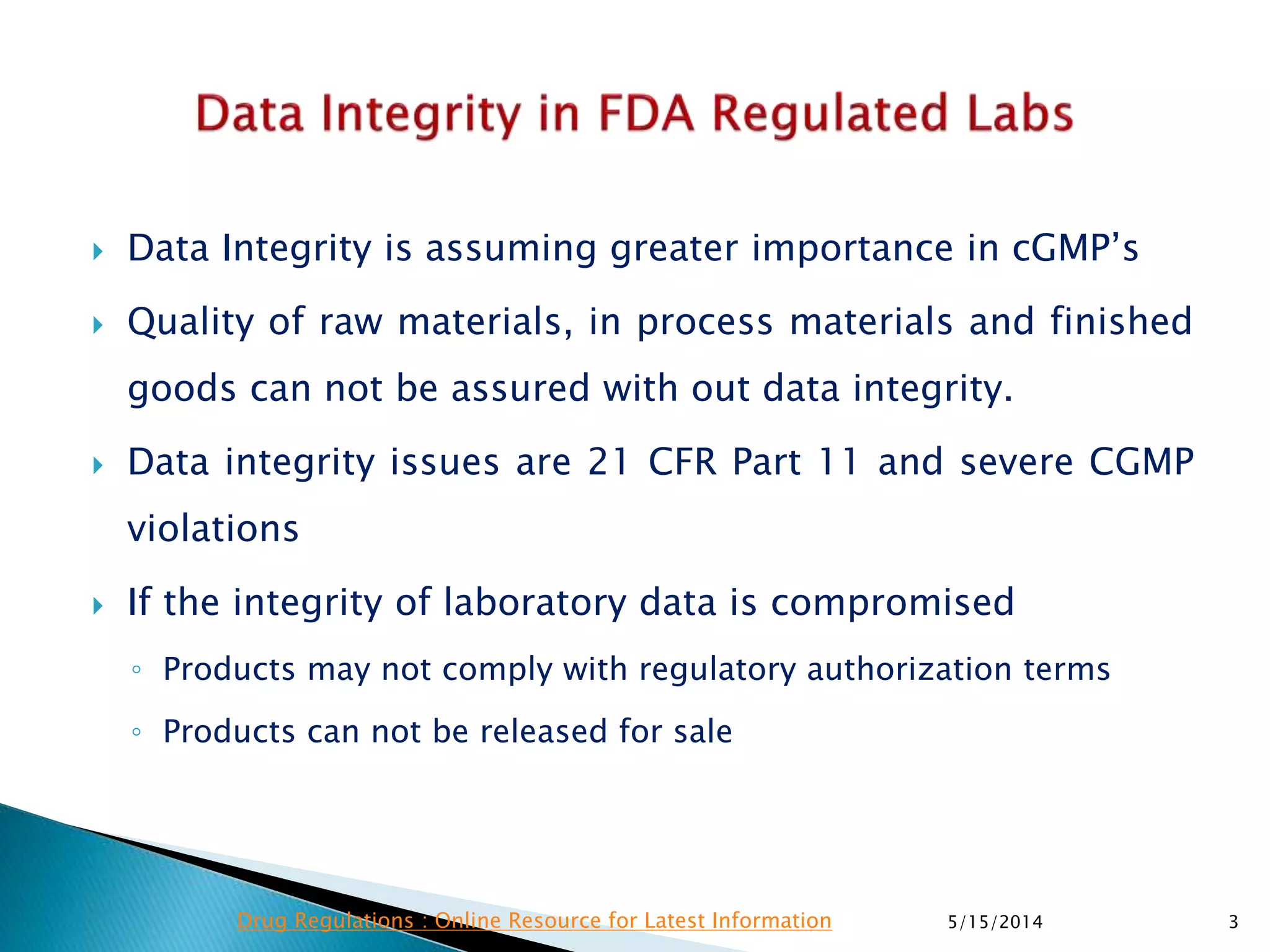  Data Integrity is assuming greater importance in cGMP’s
 Quality of raw materials, in process materials and finished
goods can not be assured with out data integrity.
 Data integrity issues are 21 CFR Part 11 and severe CGMP
violations
 If the integrity of laboratory data is compromised
◦ Products may not comply with regulatory authorization terms
◦ Products can not be released for sale
5/15/2014 3Drug Regulations : Online Resource for Latest Information
 