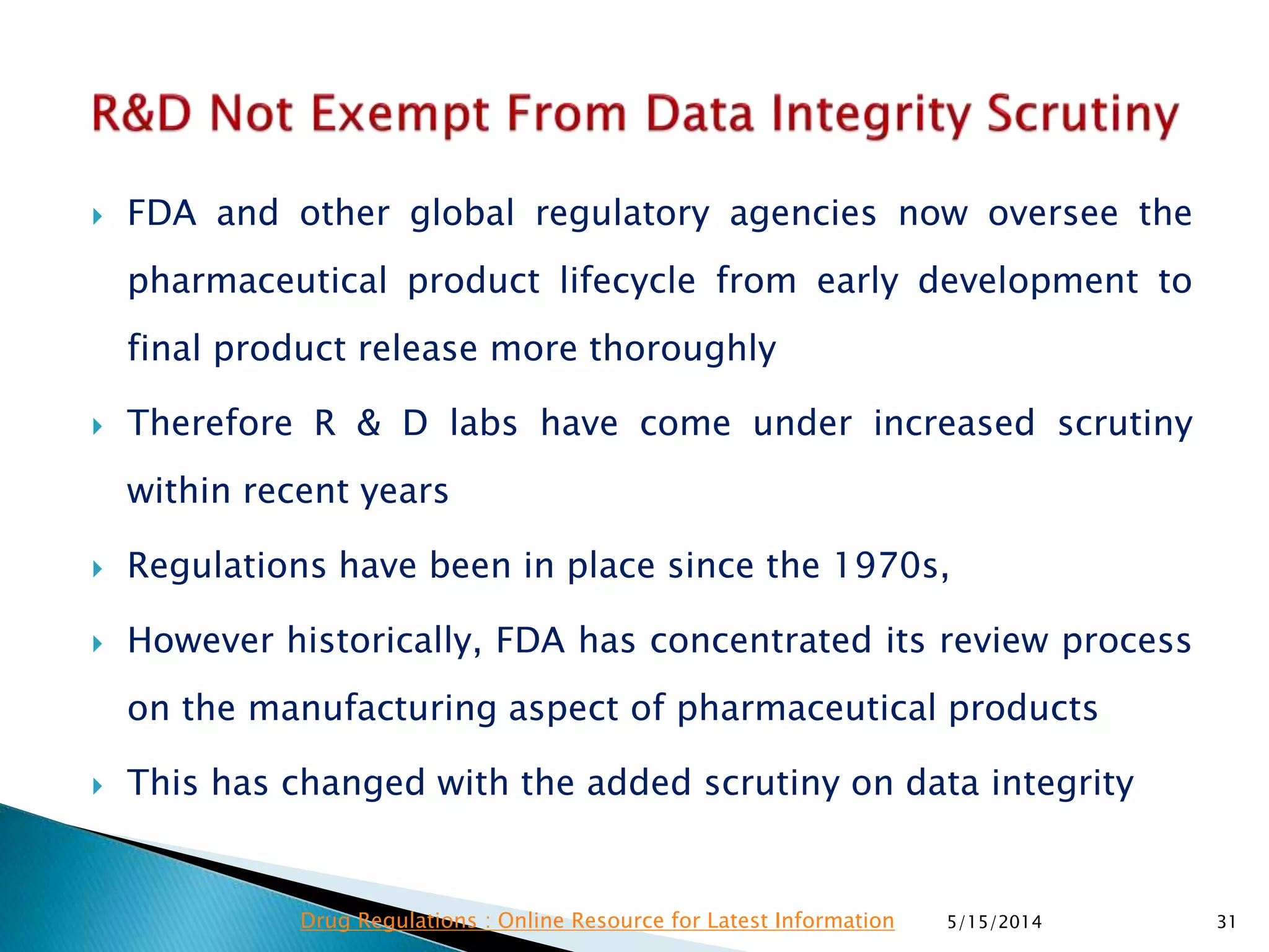  FDA and other global regulatory agencies now oversee the
pharmaceutical product lifecycle from early development to
final product release more thoroughly
 Therefore R & D labs have come under increased scrutiny
within recent years
 Regulations have been in place since the 1970s,
 However historically, FDA has concentrated its review process
on the manufacturing aspect of pharmaceutical products
 This has changed with the added scrutiny on data integrity
5/15/2014 31Drug Regulations : Online Resource for Latest Information
 
