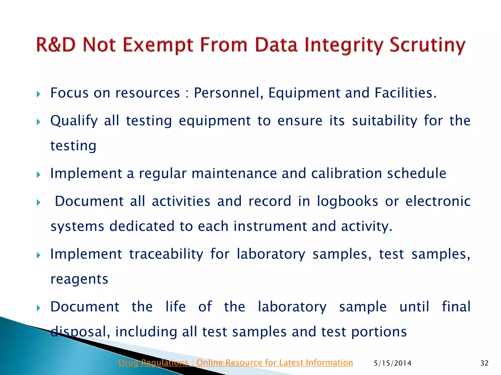  Focus on resources : Personnel, Equipment and Facilities.
 Qualify all testing equipment to ensure its suitability for the
testing
 Implement a regular maintenance and calibration schedule
 Document all activities and record in logbooks or electronic
systems dedicated to each instrument and activity.
 Implement traceability for laboratory samples, test samples,
reagents
 Document the life of the laboratory sample until final
disposal, including all test samples and test portions
5/15/2014 32Drug Regulations : Online Resource for Latest Information
 