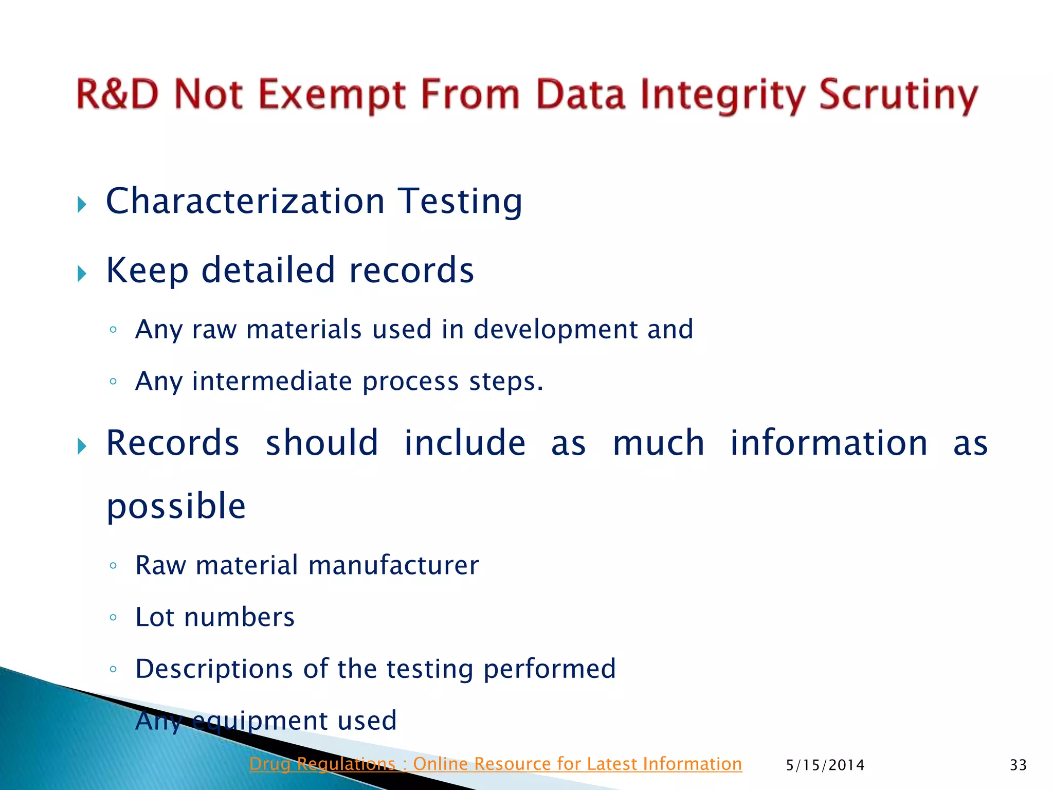  Characterization Testing
 Keep detailed records
◦ Any raw materials used in development and
◦ Any intermediate process steps.
 Records should include as much information as
possible
◦ Raw material manufacturer
◦ Lot numbers
◦ Descriptions of the testing performed
◦ Any equipment used
5/15/2014 33Drug Regulations : Online Resource for Latest Information
 