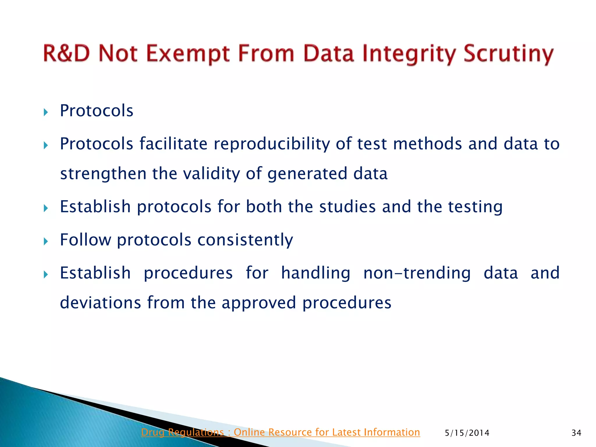  Protocols
 Protocols facilitate reproducibility of test methods and data to
strengthen the validity of generated data
 Establish protocols for both the studies and the testing
 Follow protocols consistently
 Establish procedures for handling non-trending data and
deviations from the approved procedures
5/15/2014 34Drug Regulations : Online Resource for Latest Information
 