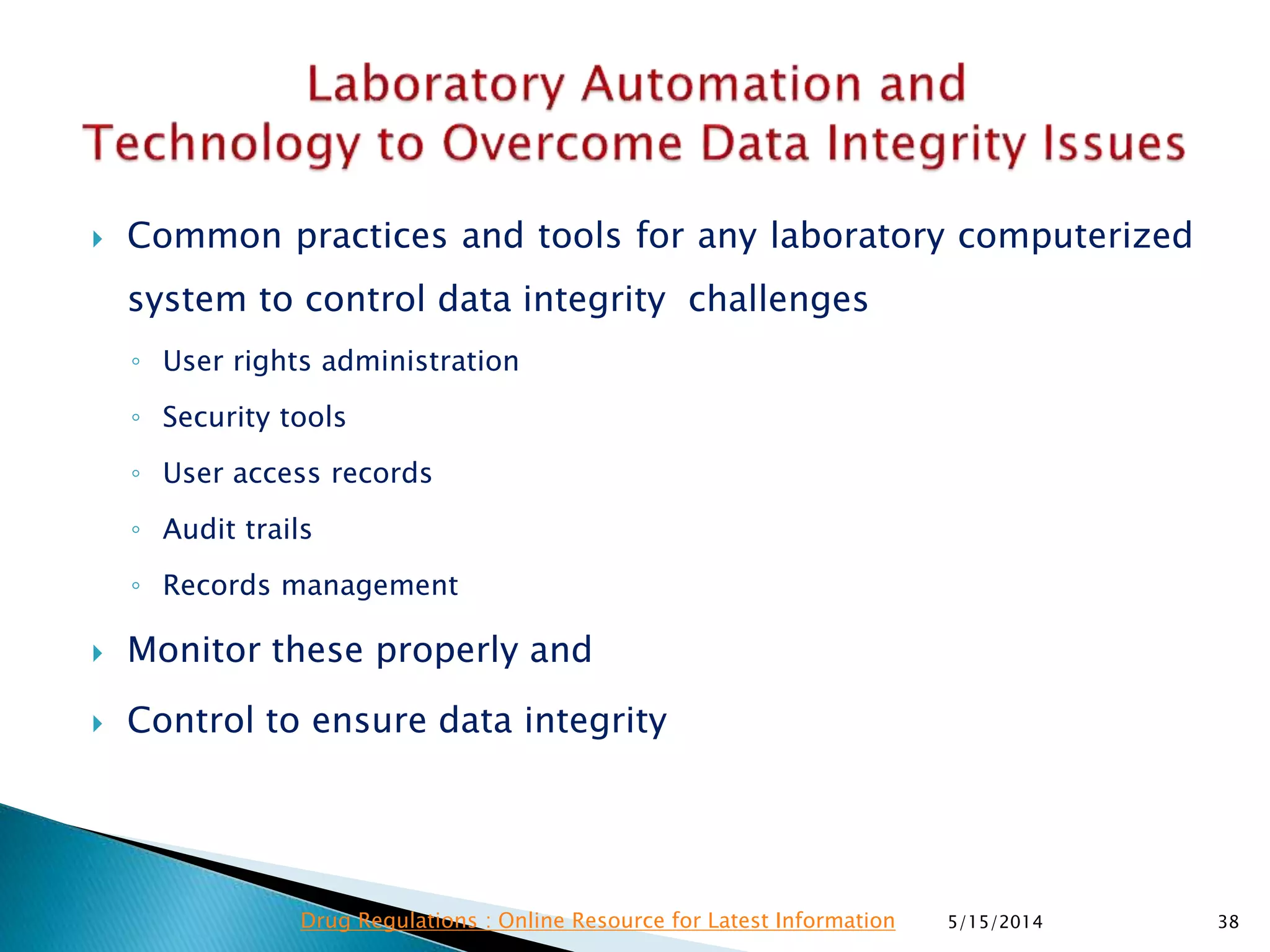  Common practices and tools for any laboratory computerized
system to control data integrity challenges
◦ User rights administration
◦ Security tools
◦ User access records
◦ Audit trails
◦ Records management
 Monitor these properly and
 Control to ensure data integrity
5/15/2014 38Drug Regulations : Online Resource for Latest Information
 